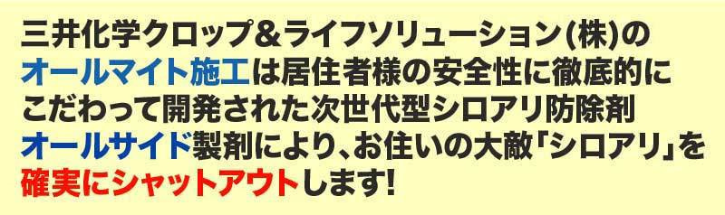 三井化学クロップ&ライフソリューション(株)の オールマイト施工は居住者様の安全性に徹底的に こだわって開発された次世代型シロアリ防除剤 オールサイド製剤により、お住いの大敵「シロアリ」を 確実にシャットアウトします!